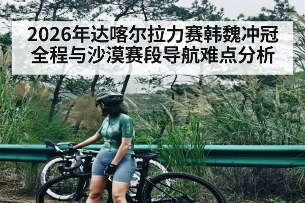 2026年达喀尔拉力赛韩魏冲冠全程与沙漠赛段导航难点分析