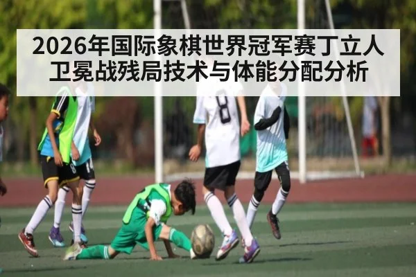 2026年国际象棋世界冠军赛丁立人卫冕战残局技术与体能分配分析